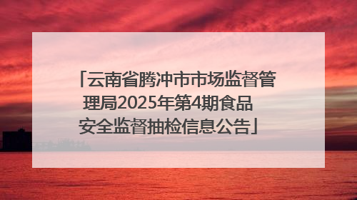 云南省腾冲市市场监督管理局2025年第4期食品安全监督抽检信息公告