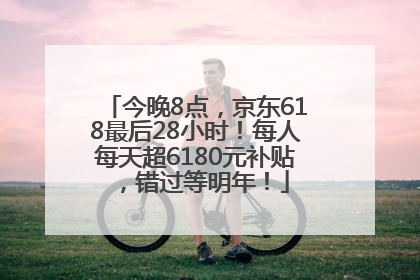 今晚8点，京东618最后28小时！每人每天超6180元补贴，错过等明年！