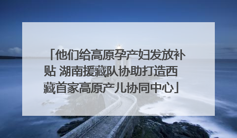 他们给高原孕产妇发放补贴 湖南援藏队协助打造西藏首家高原产儿协同中心