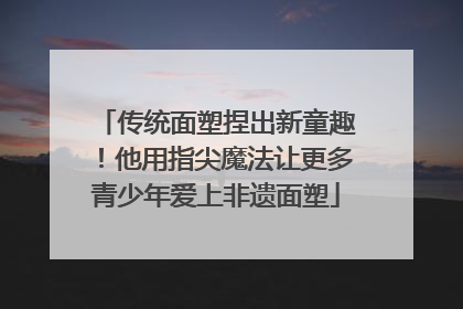 传统面塑捏出新童趣！他用指尖魔法让更多青少年爱上非遗面塑