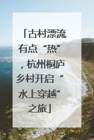 古村漂流有点“热”，杭州桐庐乡村开启“水上穿越”之旅