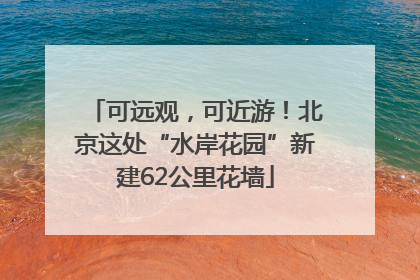 可远观，可近游！北京这处“水岸花园”新建62公里花墙