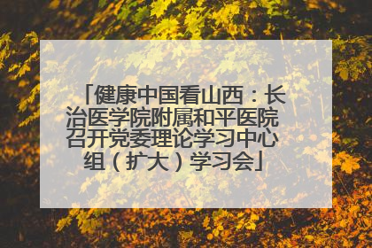 健康中国看山西：长治医学院附属和平医院召开党委理论学习中心组（扩大）学习会