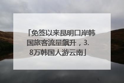 免签以来昆明口岸韩国旅客流量飙升，3.8万韩国人游云南