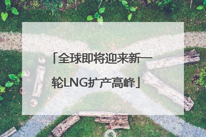 全球即将迎来新一轮LNG扩产高峰