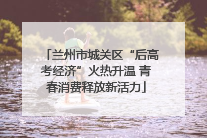 兰州市城关区“后高考经济”火热升温 青春消费释放新活力