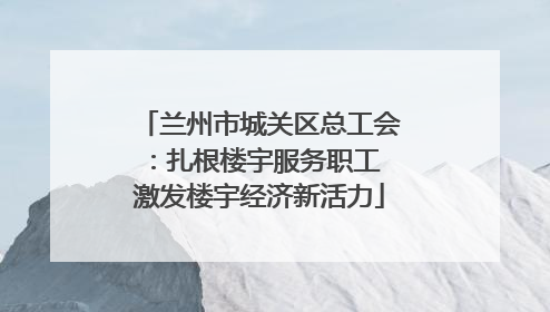 兰州市城关区总工会：扎根楼宇服务职工 激发楼宇经济新活力