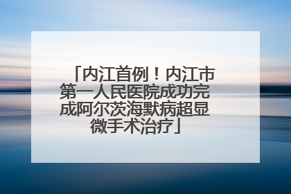 内江首例！内江市第一人民医院成功完成阿尔茨海默病超显微手术治疗
