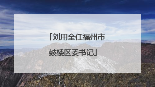 刘用全任福州市鼓楼区委书记