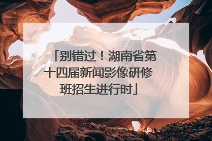 别错过！湖南省第十四届新闻影像研修班招生进行时