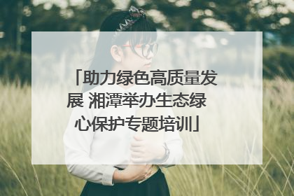 助力绿色高质量发展 湘潭举办生态绿心保护专题培训