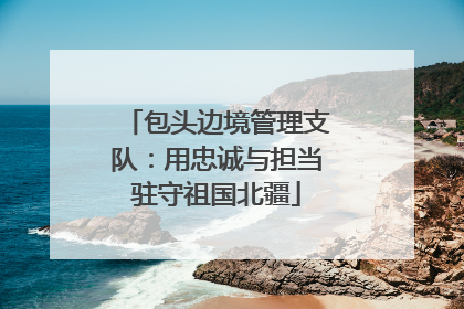 包头边境管理支队：用忠诚与担当驻守祖国北疆