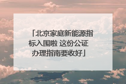 北京家庭新能源指标入围啦 这份公证办理指南要收好