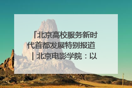 北京高校服务新时代首都发展特别报道｜北京电影学院：以光影为笔 绘就首都高质量发展新画卷