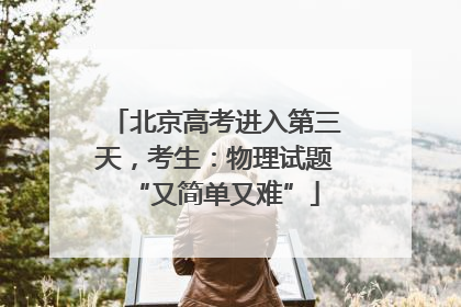 北京高考进入第三天，考生：物理试题“又简单又难”