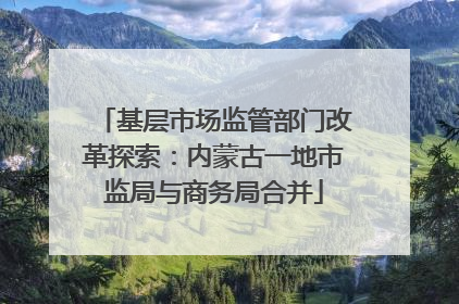 基层市场监管部门改革探索：内蒙古一地市监局与商务局合并