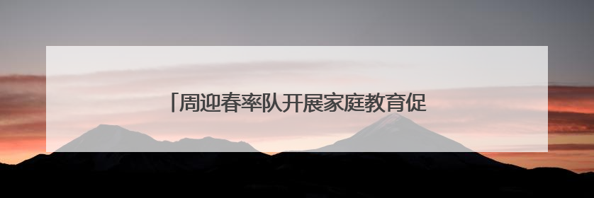 周迎春率队开展家庭教育促进“一法一条例”执法检查