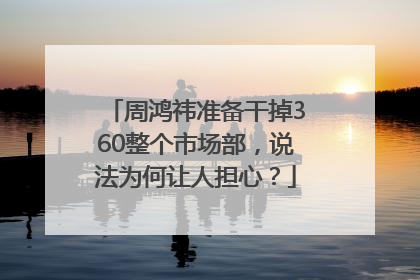 周鸿祎准备干掉360整个市场部，说法为何让人担心？