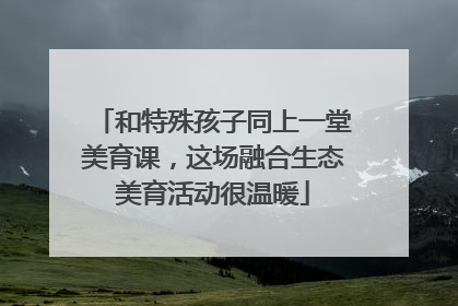 和特殊孩子同上一堂美育课，这场融合生态美育活动很温暖