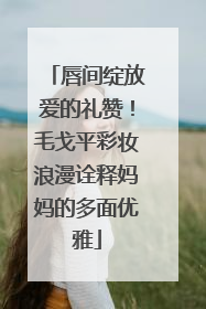 唇间绽放爱的礼赞！毛戈平彩妆浪漫诠释妈妈的多面优雅