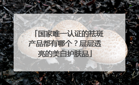 国家唯一认证的祛斑产品都有哪个？层层透亮的美白护肤品