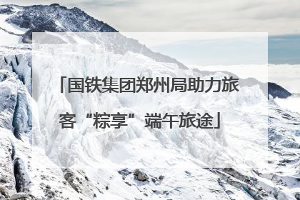 国铁集团郑州局助力旅客“粽享”端午旅途
