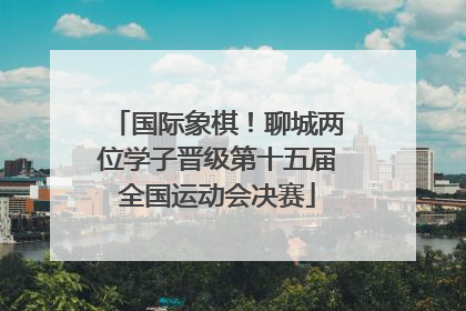 国际象棋！聊城两位学子晋级第十五届全国运动会决赛