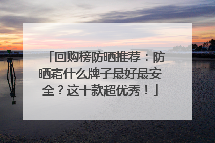 回购榜防晒推荐：防晒霜什么牌子最好最安全？这十款超优秀！