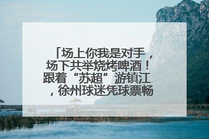 场上你我是对手，场下共举烧烤啤酒！跟着“苏超”游镇江，徐州球迷凭球票畅游名山胜景