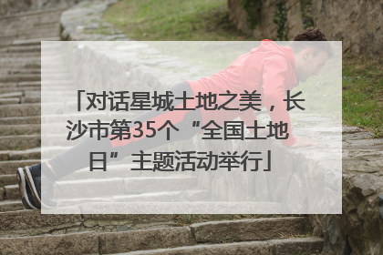 对话星城土地之美，长沙市第35个“全国土地日”主题活动举行