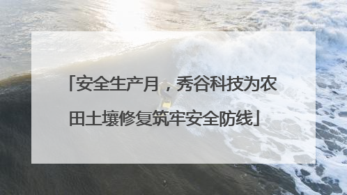 安全生产月，秀谷科技为农田土壤修复筑牢安全防线