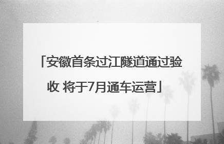 安徽首条过江隧道通过验收 将于7月通车运营