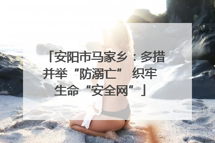 安阳市马家乡：多措并举“防溺亡” 织牢生命“安全网”