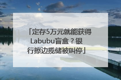 定存5万元就能获得Labubu盲盒？银行擦边揽储被叫停