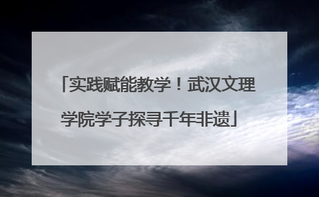实践赋能教学！武汉文理学院学子探寻千年非遗