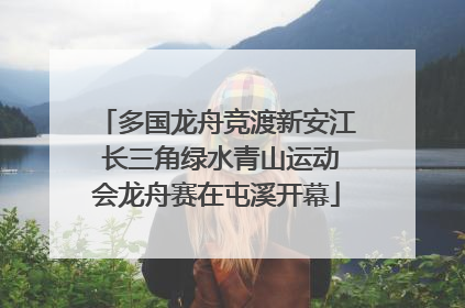 多国龙舟竞渡新安江 长三角绿水青山运动会龙舟赛在屯溪开幕