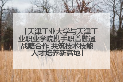 天津工业大学与天津工业职业学院携手职普融通战略合作 共筑技术技能人才培养新高地