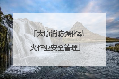太原消防强化动火作业安全管理