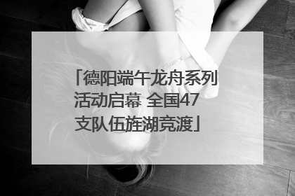 德阳端午龙舟系列活动启幕 全国47支队伍旌湖竞渡