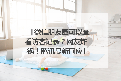 微信朋友圈可以查看访客记录？网友炸锅！腾讯最新回应