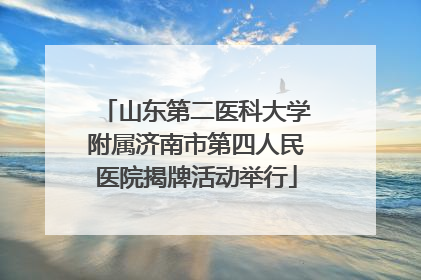 山东第二医科大学附属济南市第四人民医院揭牌活动举行
