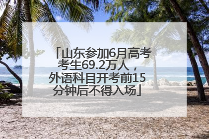 山东参加6月高考考生69.2万人，外语科目开考前15分钟后不得入场
