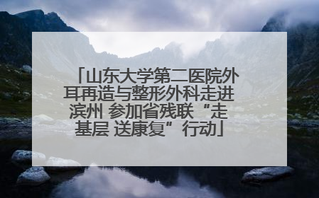 山东大学第二医院外耳再造与整形外科走进滨州 参加省残联“走基层 送康复”行动