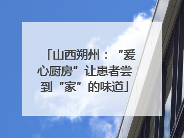 山西朔州：“爱心厨房”让患者尝到“家”的味道