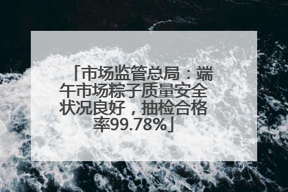 市场监管总局：端午市场粽子质量安全状况良好，抽检合格率99.78%