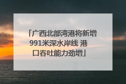 广西北部湾港将新增991米深水岸线 港口吞吐能力劲增