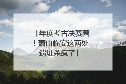 年度考古决赛圈！萧山临安这两处遗址杀疯了