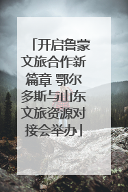 开启鲁蒙文旅合作新篇章 鄂尔多斯与山东文旅资源对接会举办