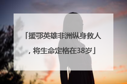 援鄂英雄非洲纵身救人，将生命定格在38岁