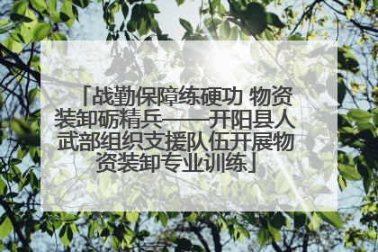 战勤保障练硬功 物资装卸砺精兵——开阳县人武部组织支援队伍开展物资装卸专业训练